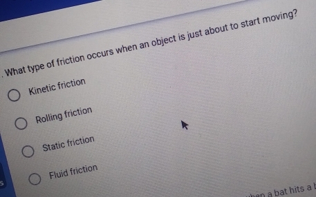 What type of friction occurs when an object is just about to start moving?
Kinetic friction
Rolling friction
Static friction
Fluid friction
hen a bat hits a l