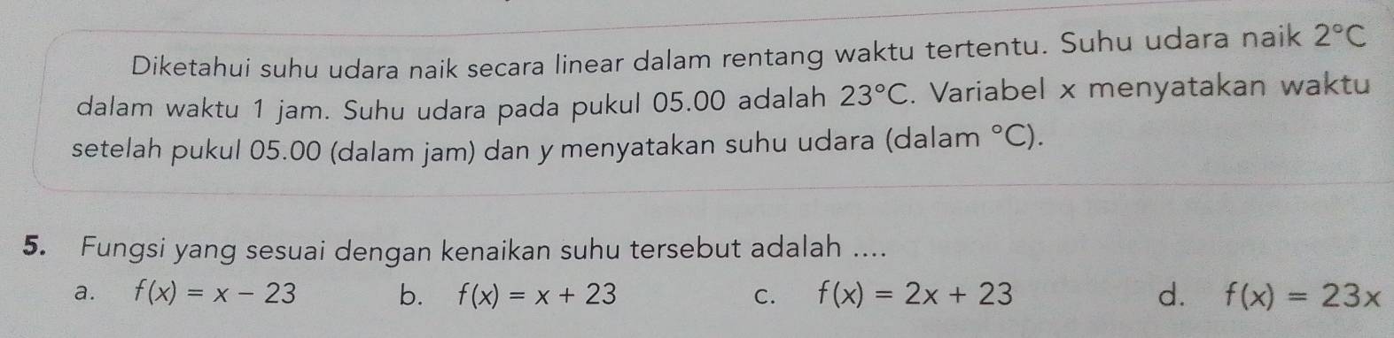 Diketahui suhu udara naik secara linear dalam rentang waktu tertentu. Suhu udara naik 2°C
dalam waktu 1 jam. Suhu udara pada pukul 05.00 adalah 23°C. Variabel x menyatakan waktu
setelah pukul 05.00 (dalam jam) dan y menyatakan suhu udara (dalam°C). 
5. Fungsi yang sesuai dengan kenaikan suhu tersebut adalah ....
a. f(x)=x-23 b. f(x)=x+23 C. f(x)=2x+23 d. f(x)=23x