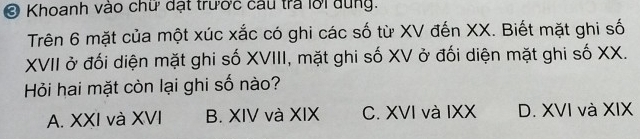 Ở Khoanh vào chữ đặt trước câu tra lời dung.
Trên 6 mặt của một xúc xắc có ghi các số từ XV đến XX. Biết mặt ghi số
XVII ở đối diện mặt ghi số XVIII, mặt ghi số XV ở đối diện mặt ghi số XX.
Hỏi hai mặt còn lại ghi số nào?
A. XXI và XVI B. XIV và XIX C. XVI và IXX D. XVI và XIX