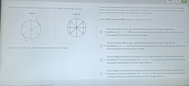 ALSC
Jayson knows the radius of each circle is 1 foot, so the area of each circle is 9 square teet. He claiss
A company has two options for logos as shown. The radius of each lego is I foot that for any sector in the logos, the angle sector in radians, or, is the same as the numercal value for
Logo A Logo B the arc langth in feel and the area of the sector in square feet.
Which TWO statements BEST support or daprove the claim?
 4/300  r where θ is the measure of the angle in degrees. In
A. substitution, The area of each sector is . This means the numerical value for the area of the sector is one-half
 π /14 π = π /2 
the numerical value for the measure of the angle
The area of each sector is  7/10  s where θ is the measure of the asgle in degrecs. By
 8/9 π =0
Jayson wants to find out specific measurements from each logo. B. substitution. numerical value for the measure of the angle. . This means the numerical value for the area of the sector is equal to the
The arc length is i where θ is the measure of the angle in degrees. The angle measure or and
C. the radius is I foot. By substitution, rθ =1( 1/a )= 1/a . This means the numerical value for the
arc length is the quotient of Iand the angle measure.
The arc length is ro where θ is the measure of the angle in degrees. The angle measure o snd
D. the radius is 1 foot. By substitution, rθ -1(a)=a This means the numerical value for the
arc length is the same as the numerical value of the angle measure.
n a n anc e L earnia , fe rights reserved