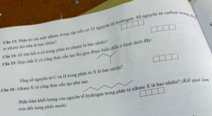 Phân từ của một alkane trong sáp nền có 52 nguyên từ hydrogen. Số nguyên tử carbon trong phá 
tử alkane nói trên là bao nhiêu? 
Câu 14: Số liên kết σ có trong phân tử ethane là bao nhiêu? 
Cầu 15: Hợp chất X có công thức cầu tạo thu gọn được biểu diễn ở hình dưới đây. 
Tổng số nguyên tử C và H trong phân từ X là bao nhiêu? 
Câu 16: Alkane X có công thức cấu tạo như sau: 
Phần trăm khối lượng của nguyên tố hydrogen trong phân tử alkane X là bao nhiêu? (Kết quả làm 
tròn đến hàng phần mười).