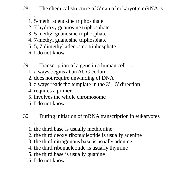 The chemical structure of 5' cap of eukaryotic mRNA is
…
1. 5 -methl adenosine triphosphate
2. 7 -hydroxy guanosine triphosphate
3. 5 -methyl guanosine triphosphate
4. 7 -methyl guanosine triphosphate
5. 5, 7 -dimethyl adenosine triphosphate
6. I do not know
29. Transcription of a gene in a human cell …
1. always begins at an AUG codon
2. does not require unwinding of DNA
3. always reads the template in the 3'-5' direction
4. requires a primer
5. involves the whole chromosome
6. I do not know
30. During initiation of mRNA transcription in eukaryotes
…
1. the third base is usually methionine
2. the third deoxy ribonucleotide is usually adenine
3. the third nitrogenous base is usually adenine
4. the third ribonucleotide is usually thymine
5. the third base is usually guanine
6. I do not know