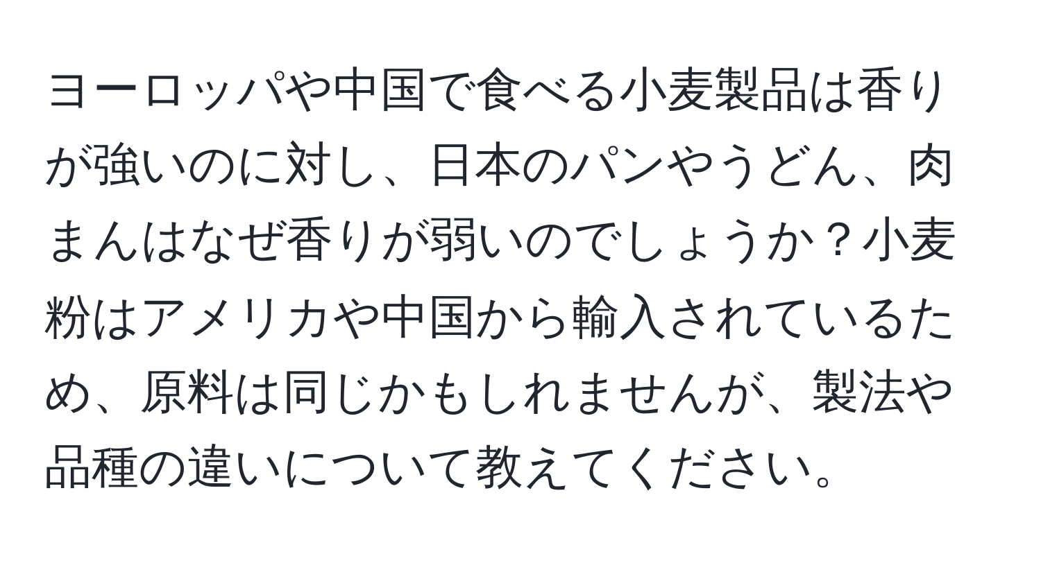ヨーロッパや中国で食べる小麦製品は香りが強いのに対し、日本のパンやうどん、肉まんはなぜ香りが弱いのでしょうか？小麦粉はアメリカや中国から輸入されているため、原料は同じかもしれませんが、製法や品種の違いについて教えてください。