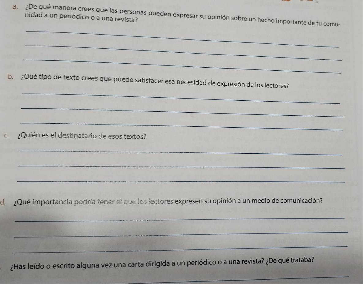 ¿De qué manera crees que las personas pueden expresar su opinión sobre un hecho importante de tu comu- 
nidad a un periódico o a una revista? 
_ 
_ 
_ 
_ 
b. ¿Qué tipo de texto crees que puede satisfacer esa necesidad de expresión de los lectores? 
_ 
_ 
c. ¿Quién es el destinatario de esos textos? 
_ 
_ 
_ 
d. ¿Qué importancia podría tener el que los lectores expresen su opinión a un medio de comunicación? 
_ 
_ 
_ 
¿Has leído o escrito alguna vez una carta dirigida a un periódico o a una revista? ¿De qué trataba? 
_