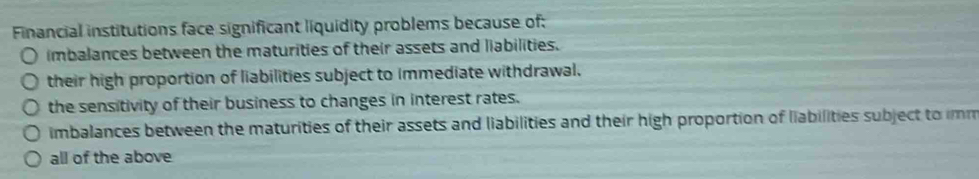 Financial institutions face significant liquidity problems because of:
imbalances between the maturities of their assets and liabilities.
their high proportion of liabilities subject to immediate withdrawal.
the sensitivity of their business to changes in interest rates.
imbalances between the maturities of their assets and liabilities and their high proportion of liabilities subject to imm
all of the above