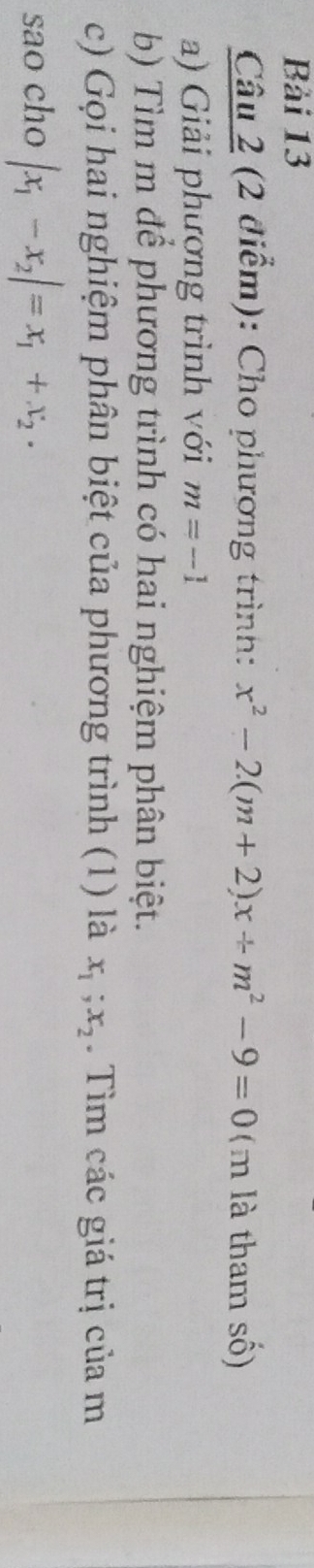 Bải 13 
Câu 2 (2 điểm): Cho phương trình: x^2-2(m+2)x+m^2-9=0 (m là tham số) 
a) Giải phượng trình với m=-1
b) Tìm m để phương trình có hai nghiệm phân biệt. 
c) Gọi hai nghiệm phân biệt của phương trình (1) là x_1; x_2. Tìm các giá trị của m 
sao cho |x_1-x_2|=x_1+x_2.