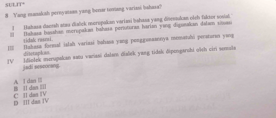 SULIT*
8 Yang manakah pernyataan yang benar tentang variasi bahasa?
I Bahasa daerah atau dialek merupakan variasi bahasa yang ditentukan oleh faktor sosial."
II Bahasa basahan merupakan bahasa pertuturan harian yang digunakan dalam situasi
tidak rasmi.
III Bahasa formal ialah variasi bahasa yang penggunaannya mematuhi peraturan yang
ditetapkan.
IV Idiolek merupakan satu variasi dalam dialek yang tidak dipengaruhi olch ciri semula
jadi seseorang.
A I dan II
B II dan III
C II dan IV
D III dan IV