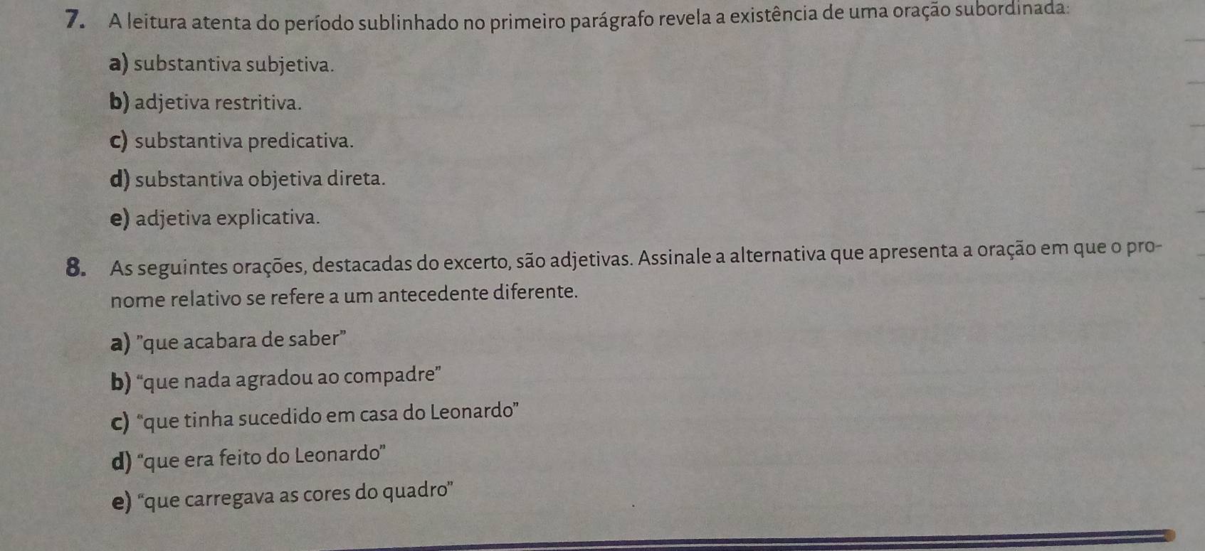 A leitura atenta do período sublinhado no primeiro parágrafo revela a existência de uma oração subordinada:
a) substantiva subjetiva.
b) adjetiva restritiva.
c) substantiva predicativa.
d) substantiva objetiva direta.
e) adjetiva explicativa.
8. As seguintes orações, destacadas do excerto, são adjetivas. Assinale a alternativa que apresenta a oração em que o pro-
nome relativo se refere a um antecedente diferente.
a) "que acabara de saber"
b) “que nada agradou ao compadre”
c) “que tinha sucedido em casa do Leonardo”
d) “que era feito do Leonardo”
e) “que carregava as cores do quadro”