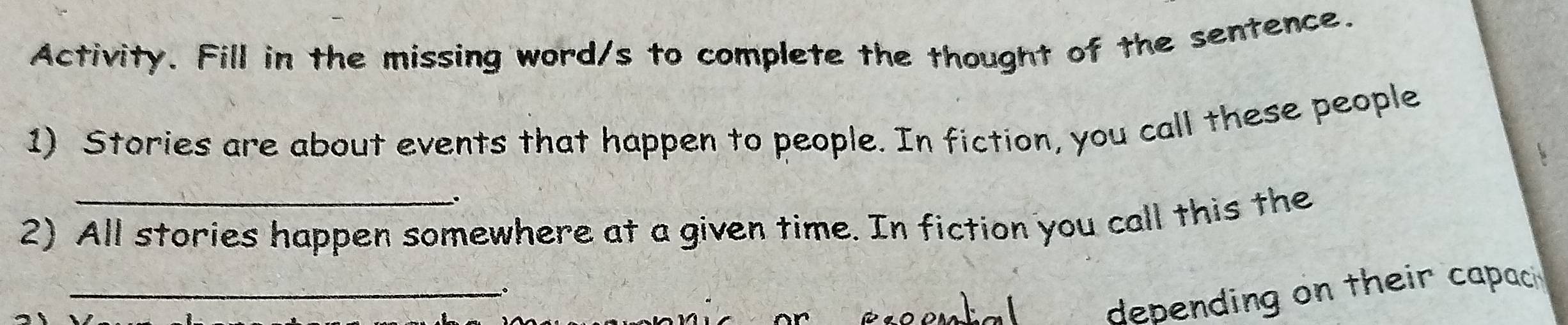 Activity. Fill in the missing word/s to complete the thought of the sentence. 
1) Stories are about events that happen to people. In fiction, you call these people 
2) All stories happen somewhere at a given time. In fiction you call this the 
_ 
depending on their capaci