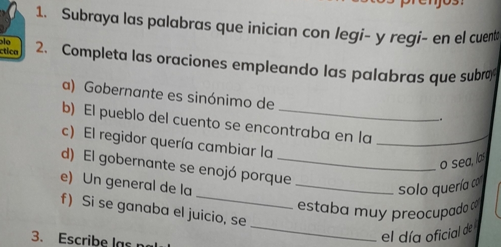 Subraya las palabras que inicían con legi- y regi- en el cuenta 
blo 
ctica 2. Completa las oraciones empleando las palabras que subray 
a) Gobernante es sinónimo de 
. 
b) El pueblo del cuento se encontraba en la_ 
c) El regidor quería cambiar la 
o sea, las 
d) El gobernante se enojó porque_ 
e) Un general de la _solo quería co 
estaba muy preocupado 
f) Si se ganaba el juicio, se 
3. Escribe las n 
_el día oficial del