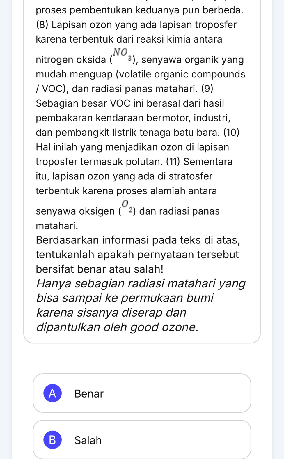 proses pembentukan keduanya pun berbeda.
(8) Lapisan ozon yang ada lapisan troposfer
karena terbentuk dari reaksi kimia antara
nitrogen oksida (^NO_3) , senyawa organik yang
mudah menguap (volatile organic compounds
/ VOC), dan radiasi panas matahari. (9)
Sebagian besar VOC ini berasal dari hasil
pembakaran kendaraan bermotor, industri,
dan pembangkit listrik tenaga batu bara. (10)
Hal inilah yang menjadikan ozon di lapisan
troposfer termasuk polutan. (11) Sementara
itu, lapisan ozon yang ada di stratosfer
terbentuk karena proses alamiah antara
senyawa oksigen (^O_2) dan radiasi panas
matahari.
Berdasarkan informasi pada teks di atas,
tentukanlah apakah pernyataan tersebut
bersifat benar atau salah!
Hanya sebagian radiasi matahari yang
bisa sampai ke permukaan bumi
karena sisanya diserap dan
dipantulkan oleh good ozone.
A Benar
B Salah