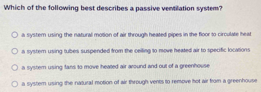 Which of the following best describes a passive ventilation system?
a system using the natural motion of air through heated pipes in the floor to circulate heat
a system using tubes suspended from the ceiling to move heated air to specific locations
a system using fans to move heated air around and out of a greenhouse
a system using the natural motion of air through vents to remove hot air from a greenhouse