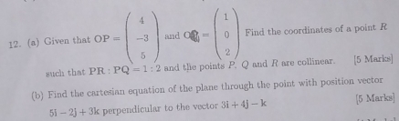 Given that OP=beginpmatrix 4 -3 5endpmatrix and O≤slant 0==beginpmatrix 1 0 2endpmatrix Find the coordinates of a point R
such that PR : PQ=1:2 and the points P. Q and R are collinear. [5 Marks] 
(b) Find the cartesian equation of the plane through the point with position vector
5i-2j+3k perpendicular to the vector 3i+4j-k [5 Marks]