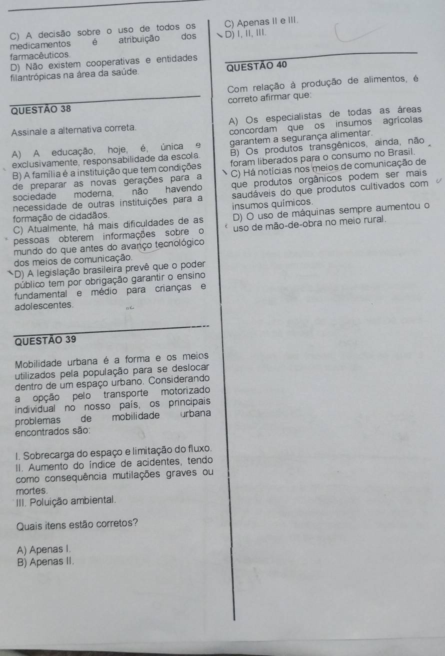 C) A decisão sobre o uso de todos os C) Apenas IIeIII.
medicamentos é atribuição dos D)Ⅰ,I, III.
farmacêuticos
D) Não existem cooperativas e entidades
_
filantrópicas na área da saúde. QUESTÃO 40
Com relação à produção de alimentos, é
QUESTÃO 38 correto afirmar que:
Assinale a alternativa correta A) Os especialistas de todas as áreas
concordam que os insumos agrícolas
A) A educação, hoje, é, única e garantem a segurança alimentar.
exclusivamente, responsabilidade da escola B) Os produtos transgênicos, ainda, não
B) A família é a instituição que tem condições foram liberados para o consumo no Brasil.
de preparar as novas gerações para a C) Há notícias nos meios de comunicação de
sociedade moderna, não havendo que produtos orgânicos podem ser mais
necessidade de outras instituições para a saudáveis do que produtos cultivados com
formação de cidadãos. insumos químicos.
C) Atualmente, há mais dificuldades de as D) O uso de máquinas sempre aumentou o
pessoas obterem informações sobre o uso de mão-de-obra no meio rural.
mundo do que antes do avanço tecnológico
dos meios de comunicação.
(D) A legislação brasileira prevê que o poder
público tem por obrigação garantir o ensino
fundamental e médio para crianças e
adol escentes . □ t
QUESTÃO 39
Mobilidade urbana é a forma e os meios
utilizados pela população para se deslocar
dentro de um espaço urbano. Considerando
a opção pelo transporte motorizado
individual no nosso país, os principais
problemas de mobilidade urbana
encontrados são:
I. Sobrecarga do espaço e limitação do fluxo.
II. Aumento do índice de acidentes, tendo
como consequência mutilações graves ou
mortes.
III. Poluição ambiental.
Quais itens estão corretos?
A) Apenas I.
B) Apenas II.