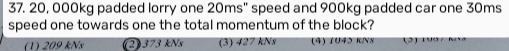 20, 000kg padded lorry one 20ms'' speed and 900kg padded car one 30ms
speed one towards one the total momentum of the block?
(1) 209 kNs (2) 373 kNs (3) 427 kNs (4) 1U45 KIN8