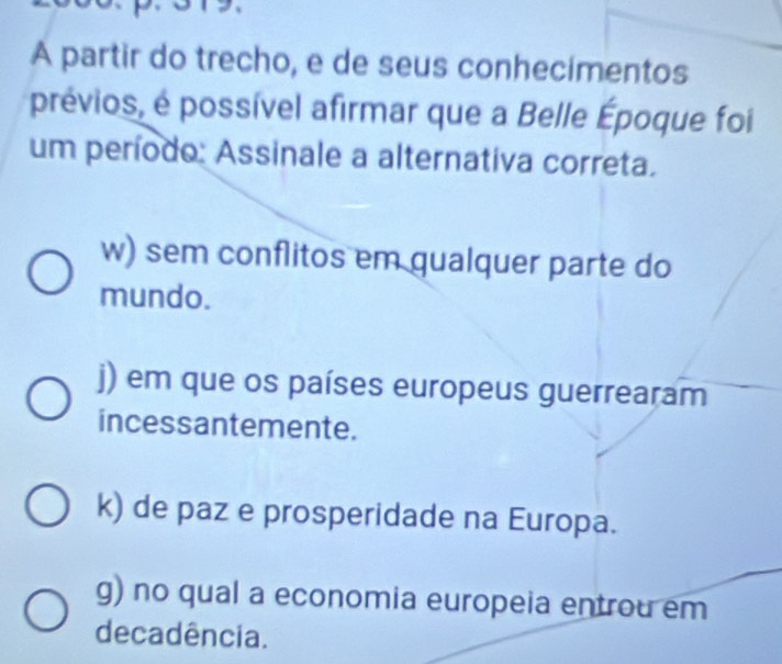 A partir do trecho, e de seus conhecimentos
prévios, é possível afirmar que a Belle Époque foi
um período: Assinale a alternativa correta.
w) sem conflitos em gualquer parte do
mundo.
j) em que os países europeus guerrearam
incessantemente.
k) de paz e prosperidade na Europa.
g) no qual a economia europeia entrou em
decadência.