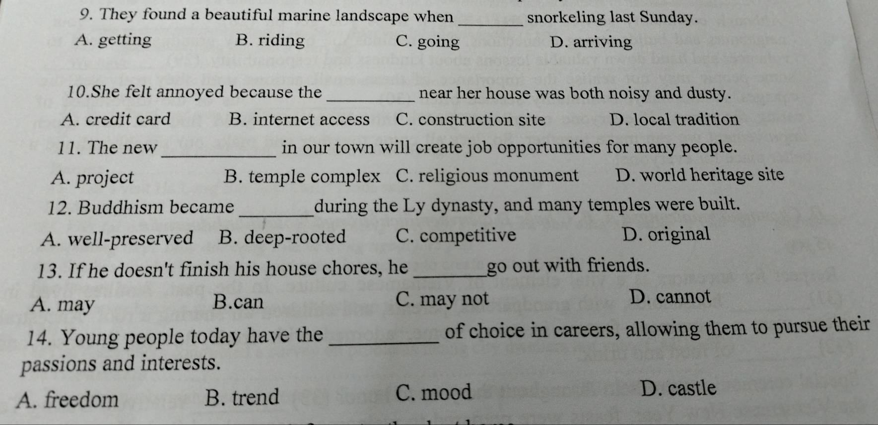 They found a beautiful marine landscape when_ snorkeling last Sunday.
A. getting B. riding C. going D. arriving
10.She felt annoyed because the _near her house was both noisy and dusty.
A. credit card B. internet access C. construction site D. local tradition
11. The new_ in our town will create job opportunities for many people.
A. project B. temple complex C. religious monument D. world heritage site
12. Buddhism became_ during the Ly dynasty, and many temples were built.
A. well-preserved B. deep-rooted C. competitive D. original
13. If he doesn't finish his house chores, he _go out with friends.
A. may B.can C. may not
D. cannot
14. Young people today have the_ of choice in careers, allowing them to pursue their
passions and interests.
A. freedom B. trend C. mood
D. castle