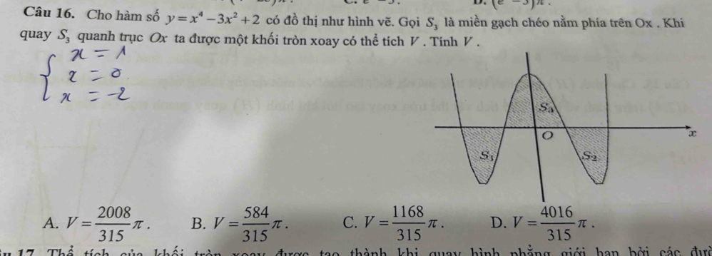 (e-3)n.
Câu 16. Cho hàm số y=x^4-3x^2+2 có đồ thị như hình vẽ. Gọi S_3 là miền gạch chéo nằm phía trên Ox . Khi
quay S_3 quanh trục Ox ta được một khối tròn xoay có thể tích V . Tinh V .
A. V= 2008/315 π . B. V= 584/315 π . C. V= 1168/315 π . D. V= 4016/315 π .
tao thành khi quay hình phẳng giới han bởi các đưc