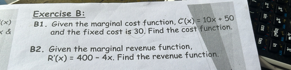 B1. Given the marginal cost function, C'(x)=10x+50
I and the fixed cost is 30. Find the cost function. a 
B2. Given the marginal revenue function, 
é
R'(x)=400-4x. Find the revenue function.