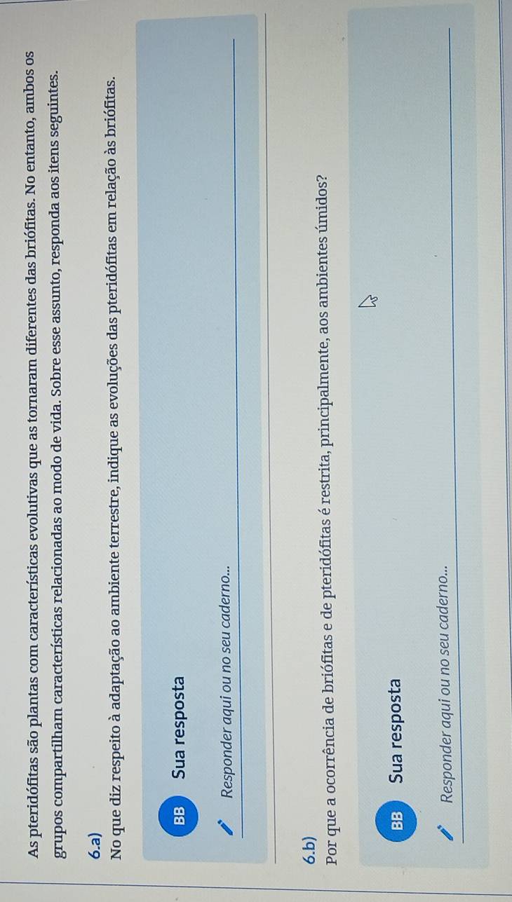 As pteridófitas são plantas com características evolutivas que as tornaram diferentes das briófitas. No entanto, ambos os
grupos compartilham características relacionadas ao modo de vida. Sobre esse assunto, responda aos itens seguintes.
6.a)
No que diz respeito à adaptação ao ambiente terrestre, indique as evoluções das pteridófitas em relação às briófitas.
BB Sua resposta
Responder aqui ou no seu caderno...
6.b)
Por que a ocorrência de briófitas e de pteridófitas é restrita, principalmente, aos ambientes úmidos?
BB Sua resposta
Responder aqui ou no seu caderno...