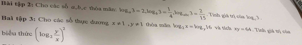 Bài tập 2: Cho các số a, b, c thỏa mãn: log _a3=2, log _b3= 1/4 , log _abc3= 2/15 . Tính giá trị của log _c3. 
Bai tập 3: Cho các số thực dương x!= 1, y!= 1 thỏa mãn log _2x=log _y16 và tích xy=64. Tính giá trị của 
biểu thức (log _2 y/x )^2