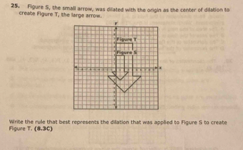 Figure S, the small arrow, was dilated with the origin as the center of dilation to 
create Figure T, the large arrow. 
Write the rule that best represents the dilation that was applied to Figure S to create 
Figure T. (8.3C)