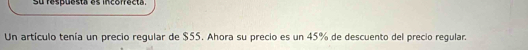 su respuesta es incorrecta. 
Un artículo tenía un precio regular de $55. Ahora su precio es un 45% de descuento del precio regular.