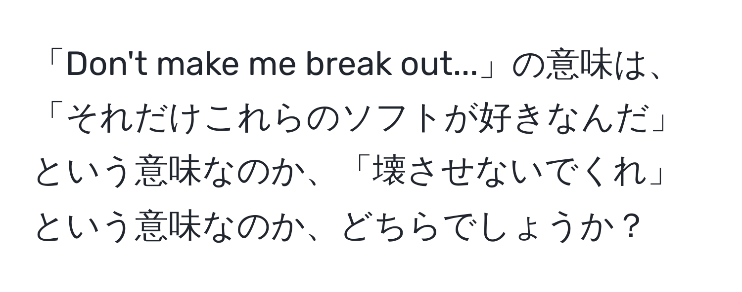 「Don't make me break out...」の意味は、「それだけこれらのソフトが好きなんだ」という意味なのか、「壊させないでくれ」という意味なのか、どちらでしょうか？