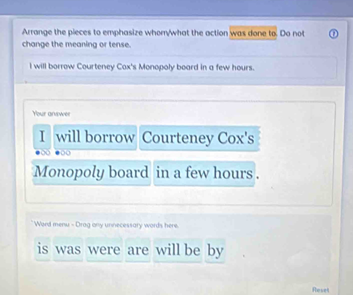 Arrange the pieces to emphasize whom/what the action was done to. Do not ① 
change the meaning or tense. 
I will borrow Courteney Cox's Monopoly board in a few hours. 
Your answer 
I will borrow Courteney Cox's 
Monopoly board in a few hours. 
Word menu - Drag any unnecessary words here 
is was were are will be by 
Reset