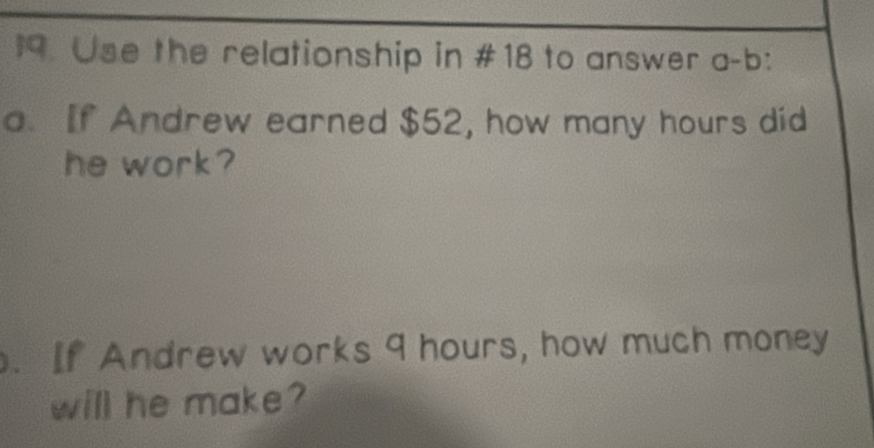 Use the relationship in #18 to answer a-b: 
a. If Andrew earned $52, how many hours did 
he work? 
. If Andrew works 9 hours, how much money 
will he make ?