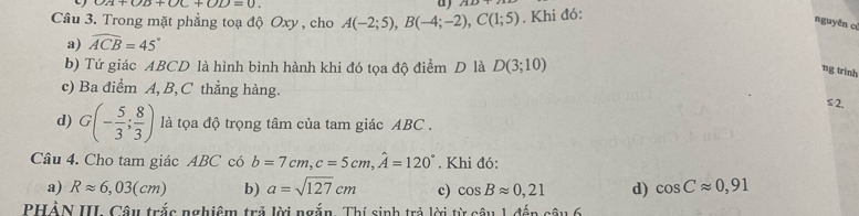 un+OD+OC+OD=0
a
Câu 3. Trong mặt phẳng toạ độ Oxy , cho A(-2;5), B(-4;-2), C(1;5). Khi đó:
nguyên cí
a) widehat ACB=45°
b) Tứ giác ABCD là hình bình hành khi đó tọa độ điểm D là D(3;10)
ng trinh
c) Ba điểm A, B, C thẳng hàng.
≤ 2.
d) G(- 5/3 ; 8/3 ) là tọa độ trọng tâm của tam giác ABC.
Câu 4. Cho tam giác ABC có b=7cm, c=5cm, hat A=120°. Khi đó:
a) Rapprox 6,03(cm) b) a=sqrt(127)cm c) cos Bapprox 0,21 d) cos Capprox 0,91
PHẢN III. Câu trắc nghiệm trả lời ngắn. Thí sinh trả lời từ câu 1 đến câu 6