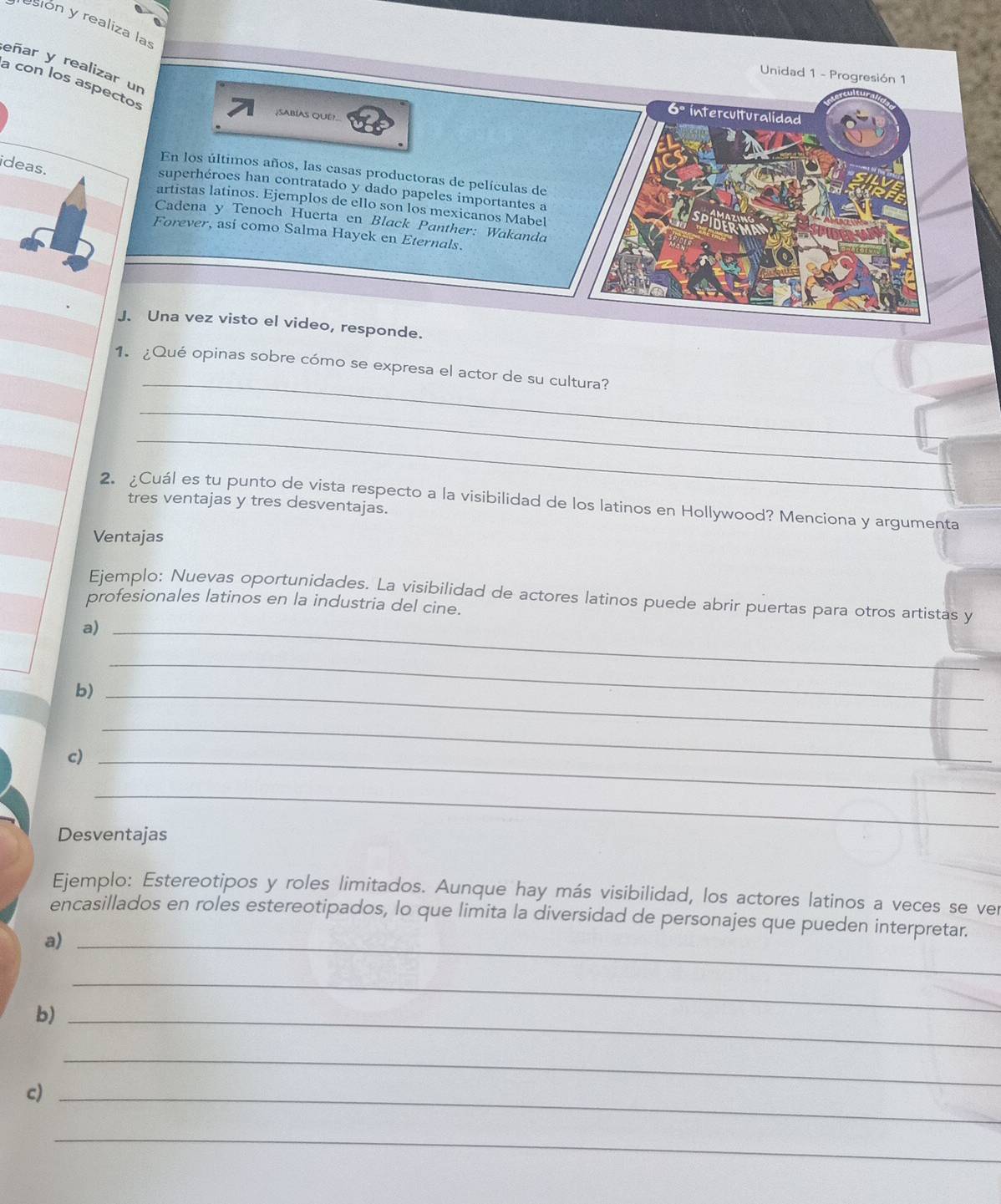 esión y realiza las 
eñar y realizar un 
Unidad 1 - Progresión 1 
a con los aspectos 
¿SAbíAs QuE! 
interculturalidad 
ideas. 
En los últimos años, las casas productoras de películas de 
superhéroes han contratado y dado papeles importantes a 
artistas latinos. Ejemplos de ello son los mexicanos Mabel 
Cadena y Tenoch Huerta en Black Panther: Wakanda 
Forever, así como Salma Hayek en Eternals. 
J. Una vez visto el video, responde. 
_ 
1. ¿Qué opinas sobre cómo se expresa el actor de su cultura? 
_ 
_ 
2. ¿Cuál es tu punto de vista respecto a la visibilidad de los latinos en Hollywood? Menciona y argumenta 
tres ventajas y tres desventajas. 
Ventajas 
Ejemplo: Nuevas oportunidades. La visibilidad de actores latinos puede abrir puertas para otros artistas y 
profesionales latinos en la industria del cine. 
a)_ 
b)_ 
_ 
c)_ 
_ 
_ 
Desventajas 
Ejemplo: Estereotipos y roles limitados. Aunque hay más visibilidad, los actores latinos a veces se ver 
encasillados en roles estereotipados, lo que limita la diversidad de personajes que pueden interpretar. 
a)_ 
b)_ 
_ 
c)_ 
_ 
_
