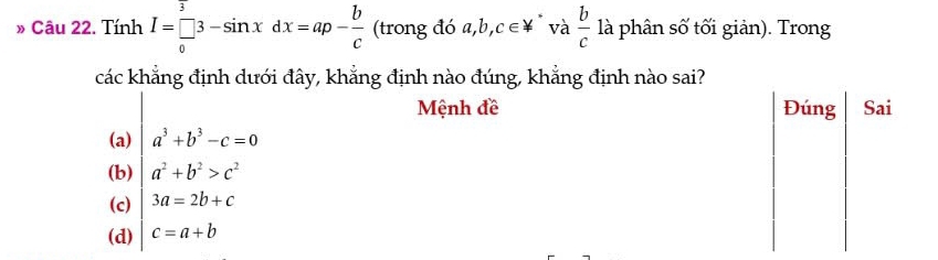 » Câu 22. Tính I=beginarrayr 3 []3-sin xdxdx=ap- b/c endarray (trong đó a ,b,c∈ != và  b/c  là phân số tối giản). Trong
các khẳng định dưới đây, khẳng định nào đúng, khẳng định nào sai?
Mệnh đề
(a) a^3+b^3-c=0
(b) a^2+b^2>c^2
(c) 3a=2b+c
(d) c=a+b