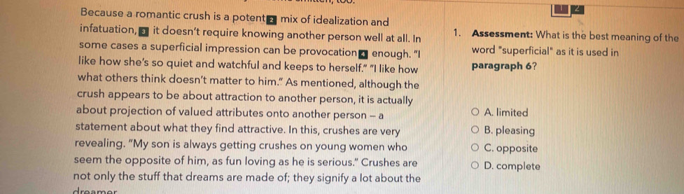 Because a romantic crush is a potent - mix of idealization and
infatuation, □ it doesn’t require knowing another person well at all. In 1. Assessment: What is the best meaning of the
some cases a superficial impression can be provocation ₹ enough. "I word "superficial" as it is used in
like how she’s so quiet and watchful and keeps to herself." "I like how paragraph 6?
what others think doesn’t matter to him.” As mentioned, although the
crush appears to be about attraction to another person, it is actually
about projection of valued attributes onto another person - a A. limited
statement about what they find attractive. In this, crushes are very B. pleasing
revealing. "My son is always getting crushes on young women who C. opposite
seem the opposite of him, as fun loving as he is serious." Crushes are D. complete
not only the stuff that dreams are made of; they signify a lot about the
reamer