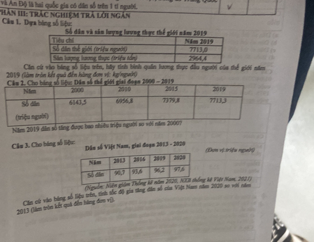 và An Độ là hai quốc gia có dân số trên 1 tí người. v 
*HàN III: TRÁC NGHiệM TRÁ lời ngắn 
Câu 1. Dựa bảng số liệu: 
Số dân và sản lượng lượng thực thế giới năm 2019
Căn cứ vào bảng số liệu trên, hãy tính bình quân lương thực đầu người của thế giới năm 
2019 (làm trần kết quả đến hàng đơn vị: kg/người) 
Năm 2019 dân số tăng được 
Câu 3. Cho bảng số liệu: 
Dân số Việt Nam, giai đoạn 2013 - 2020 (Đơm vị: triệu người) 
(Nguồn: ng kê Việt Nam, 2021) 
Căn cứ vào bảng số liệu trên, tính tốc độ gia tăng dân số của Việt Nam năm 2020 so với năm 
2013 (làm tròn kết quả đến hàng đơn vị).