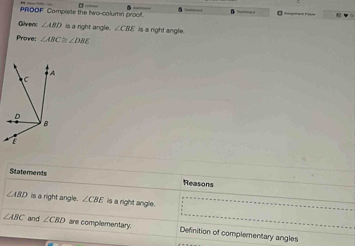 Covtsum Dashbserd Assignment, Player N To 
PROOF Complete the two-column proof. 
Given: ∠ ABD is a right angle. ∠ CBE is a right angle. 
Prove: ∠ ABC≌ ∠ DBE
Statements Reasons
∠ ABD is a right angle. ∠ CBE is a right angle.
∠ ABC and ∠ CBD are complementary. Definition of complementary angles