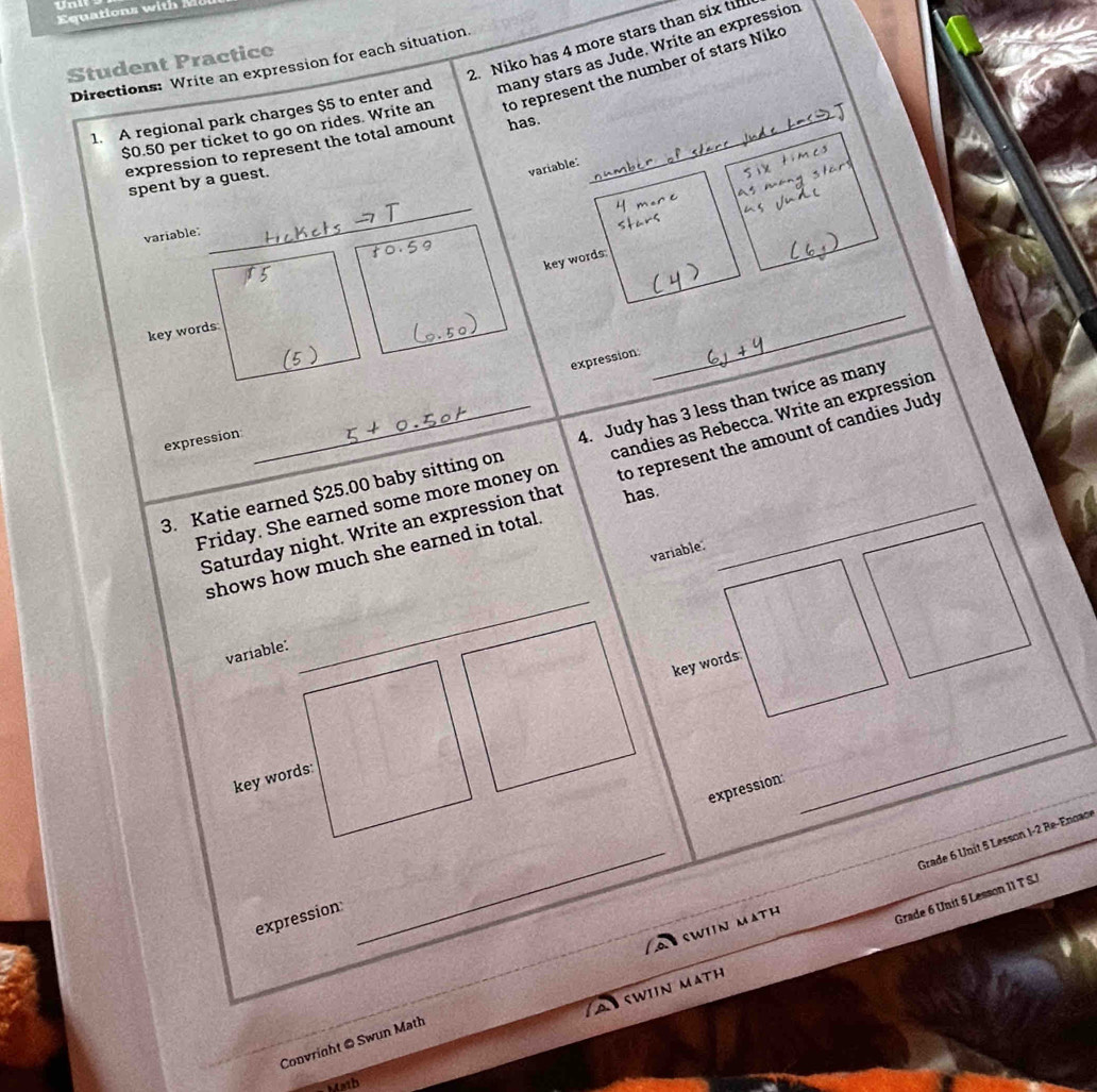 Un 
Equa tio 
2. Niko has 4 more stars than six ti 
Student Practice 
Directions: Write an expression for each situation 
1. A regional park charges $5 to enter and many stars as Jude. Write an expression
$0.50 per ticket to go on rides. Write an to represent the number of stars Niko 
expression to represent the total amount has._ 
spent by a guest. 
variable: 
expression: 
_ 
expression: 
3. Katie earned $25.00 baby sitting on 4. Judy has 3 less than twice as many 
Friday. She earned some more money on candies as Rebecca. Write an expression 
Saturday night. Write an expression that to represent the amount of candies Judy 
has. 
variable: 
_ 
shows how much she earned in total. 
variable: 
key words 
key words: 
expression: 
_ 
_SWIIN MATH Grade 6 Unit 5 Lesson 1-2 Re-Enoace 
expression 
Grade 6 Unit 5 Lesson 11 T S. 
A swin math 
Convright @ Swun Math 
Math