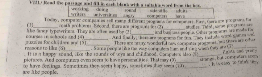 VIII./ Read the passage and fill in each blank with a suitable word from the box.
working dōing sound scientific adults
writers universities angry computers have
Today, computer companies sell many different programs for computers. First, there are programs for
(1)_ math problems. Second, there are programs for (2) studies. Third, some programs are
like fancy typewriters. They are often used by (3) and business people. Other programs are made for
courses in schools and (4)_ . And finally, there are programs for fun. They include word games and
puzzles for children and (5)_ . There are many wonderful new computer programs, but there are other
reasons to like (6) . Some people like the way computers hum and sing when they are (7)_
. It is a happy sound, like the sounds of toys and childhood. Computers also (8) _lights and preity 
pictures. And computers even seem to have personalities. That may (9) strange, but computers seem
to have feelings. Sometimes they seem happy, sometimes they seem (10)_ . It is easy to think they
are like people.