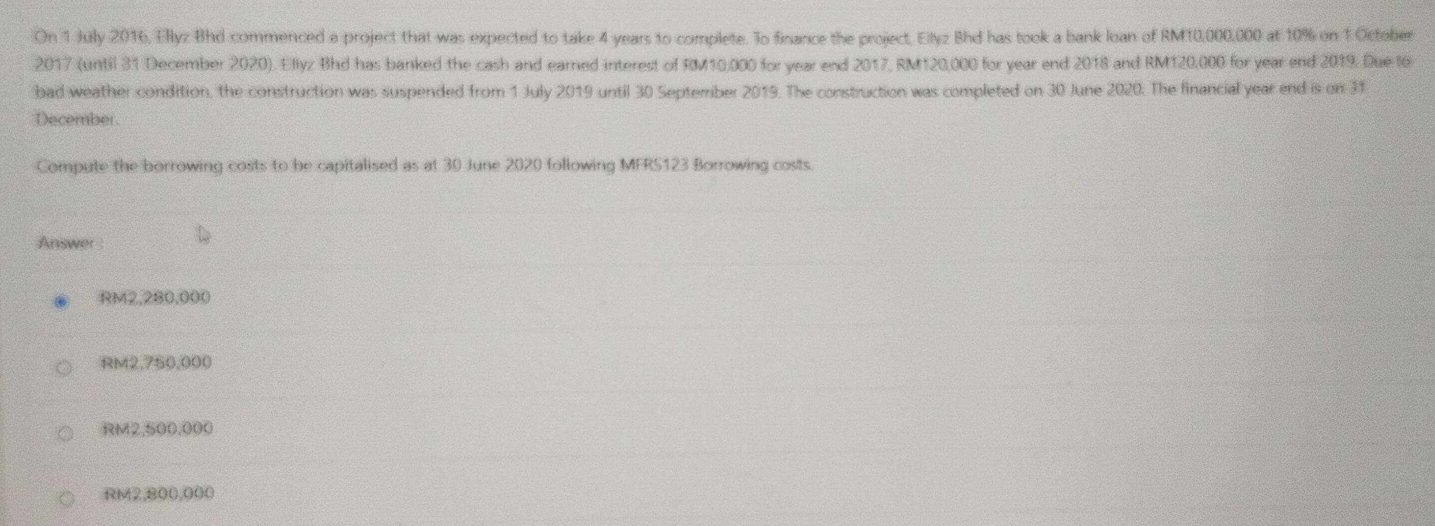 On 1 July 2016, Ellyz Bhd commenced a project that was expected to take 4 years to complete. To finance the project, Ellyz Bhd has took a bank loan of RM10,000,000 at 10% on 1 October
2017 (until 31 December 2020). Eliyz Bhd has banked the cash and earned interest of RM10,000 for year end 2017, RM120,000 for year end 2018 and RM120,000 for year end 2019. Due to
bad weather condition, the construction was suspended from 1 July 2019 until 30 September 2019. The construction was completed on 30 June 2020. The financial year end is on 31
December.
Compute the borrowing costs to be capitalised as at 30 June 2020 following MFRS123 Borrowing costs.
Answer
RM2,280,000
RM2,750,000
RM2,500,000
RM2,800,000