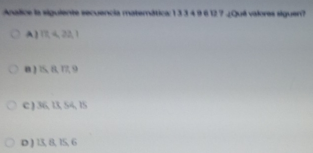 Analice la siguiente secuencia matemática: 1 3 3 4 9 6 12 7.¿Qué valores siguen?
A】 1 422,1
B ) 15, 8, 17, 9
c ) 36, 13, 54, 15
D ) 13, 8, 15, 6