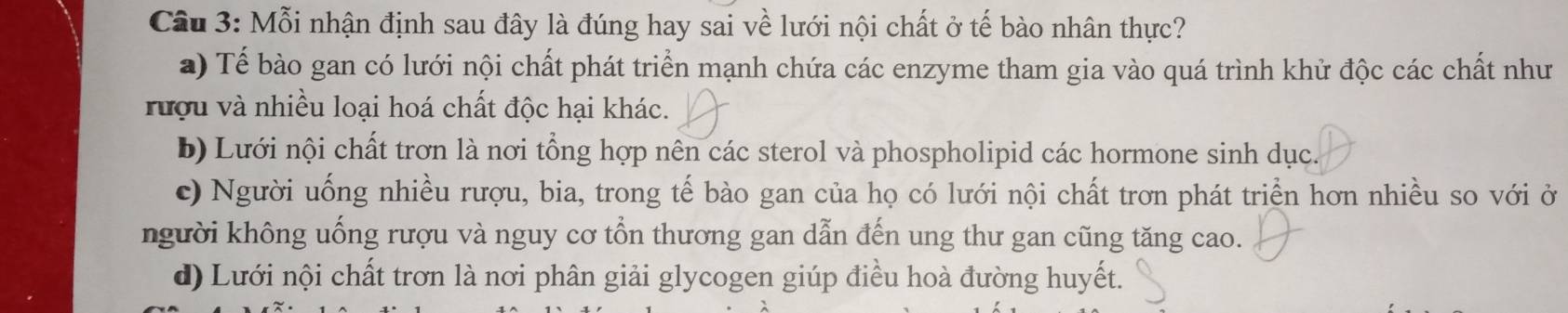 Mỗi nhận định sau đây là đúng hay sai về lưới nội chất ở tế bào nhân thực?
a) Tế bào gan có lưới nội chất phát triển mạnh chứa các enzyme tham gia vào quá trình khử độc các chất như
rượu và nhiều loại hoá chất độc hại khác.
b) Lưới nội chất trơn là nơi tổng hợp nên các sterol và phospholipid các hormone sinh dục.
c) Người uống nhiều rượu, bia, trong tế bào gan của họ có lưới nội chất trơn phát triển hơn nhiều so với ở
người không uống rượu và nguy cơ tổn thương gan dẫn đến ung thư gan cũng tăng cao.
d) Lưới nội chất trơn là nơi phân giải glycogen giúp điều hoà đường huyết.