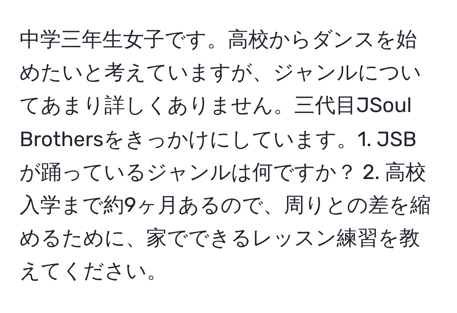 中学三年生女子です。高校からダンスを始めたいと考えていますが、ジャンルについてあまり詳しくありません。三代目JSoul Brothersをきっかけにしています。1. JSBが踊っているジャンルは何ですか？ 2. 高校入学まで約9ヶ月あるので、周りとの差を縮めるために、家でできるレッスン練習を教えてください。