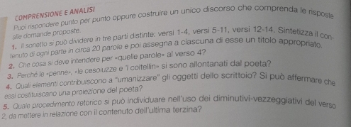 COMPRENSIONE E ANALISI 
alle domande proposte. Puoi rispondere punto per punto oppure costruire un unico discorso che comprenda le risposte 
1. Il sonetto si può divídere in tre parti distinte: versi 1-4, versi 5-11, versi 12-14. Sintetizza il con 
tenuto di ogni parte in circa 20 parole e poi assegna a ciascuna di esse un títolo appropriato 
2. Che cosa si deve intendere per «quelle parole» al verso 4? 
3. Perché le «penne», «le cesoiuzze e "l coltellin» si sono allontanati dal poeta? 
4. Quali elementi contribuiscono a “umanizzare" gli oggetti dello scrittolo? Si può affermare che 
essi costituiscano una proiezione del poeta? 
5. Quale procedimento retorico si può individuare nell'uso dei diminutivi-vezzeggiativi del verso 
2, da mettere in relazione con il contenuto dell'ultima terzina?