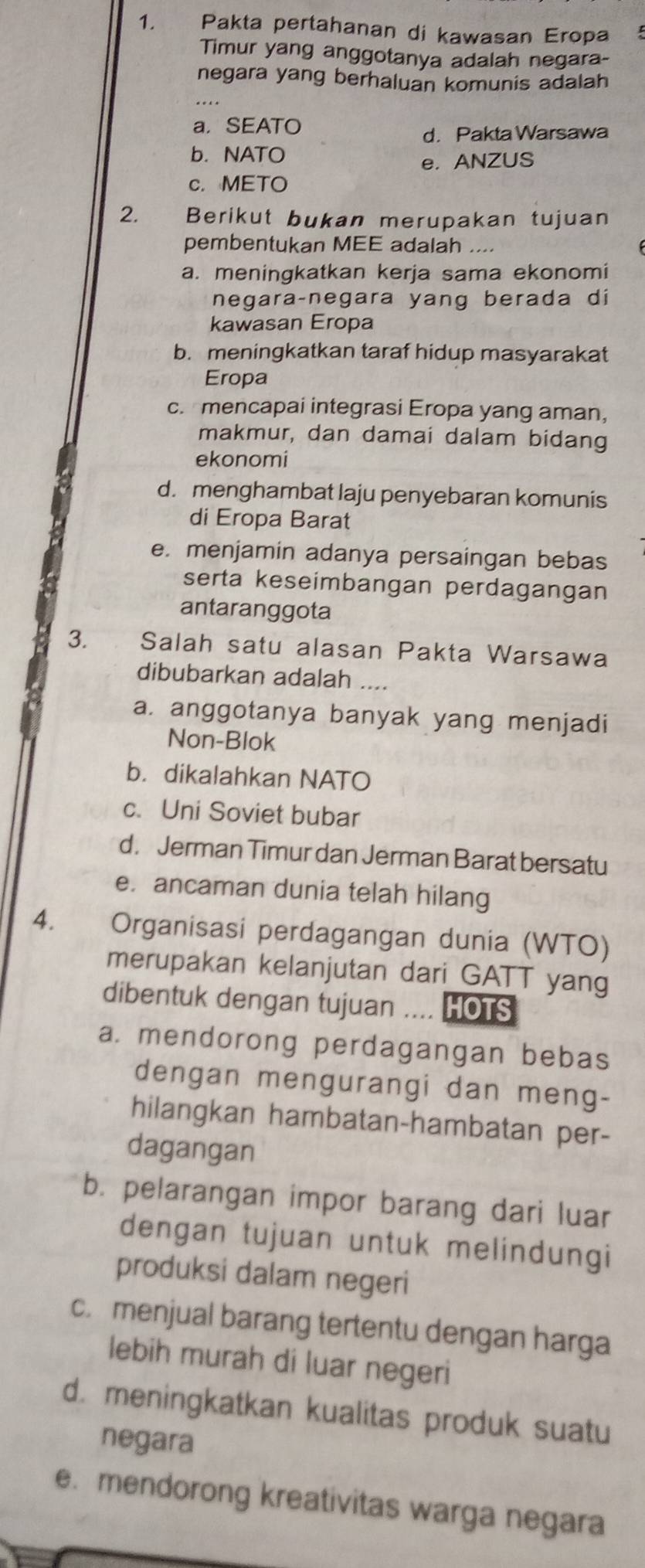 Pakta pertahanan di kawasan Eropa
Timur yang anggotanya adalah negara-
negara yang berhaluan komunis adalah
a. SEATO
d. Pakta Warsawa
b. NATO
e. ANZUS
c. METO
2. *£Berikut bukan merupakan tujuan
pembentukan MEE adalah ...
a. meningkatkan kerja sama ekonomi
negara-negara yang berada di
kawasan Eropa
b. meningkatkan taraf hidup masyarakat
Eropa
c. mencapai integrasi Eropa yang aman,
makmur, dan damai dalam bidang
ekonomi
d. menghambat laju penyebaran komunis
di Eropa Barat
e. menjamin adanya persaingan bebas
serta keseimbangan perdagangan
antaranggota
3. Salah satu alasan Pakta Warsawa
dibubarkan adalah ....
a. anggotanya banyak yang menjadi
Non-Blok
b. dikalahkan NATO
c. Uni Soviet bubar
d. Jerman Timur dan Jerman Barat bersatu
e. ancaman dunia telah hilang
4. Organisasi perdagangan dunia (WTO)
merupakan kelanjutan dari GATT yang
dibentuk dengan tujuan .... HOTS
a. mendorong perdagangan bebas
dengan mengurangi dan meng-
hilangkan hambatan-hambatan per-
dagangan
b. pelarangan impor barang dari luar
dengan tujuan untuk melindungi
produksi dalam negeri
c. menjual barang tertentu dengan harga
lebih murah di luar negeri
d. meningkatkan kualitas produk suatu
negara
e. mendorong kreativitas warga negara