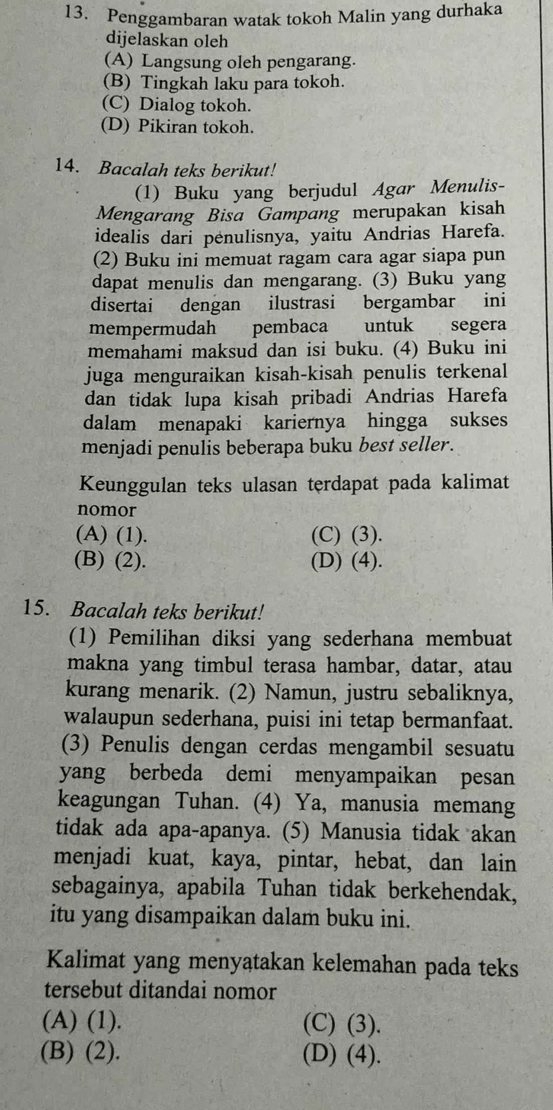 Penggambaran watak tokoh Malin yang durhaka
dijelaskan oleh
(A) Langsung oleh pengarang.
(B) Tingkah laku para tokoh.
(C) Dialog tokoh.
(D) Pikiran tokoh.
14. Bacalah teks berikut!
(1) Buku yang berjudul Agar Menulis-
Mengarang Bisa Gampang merupakan kisah
idealis dari pėnulisnya, yaitu Andrias Harefa.
(2) Buku ini memuat ragam cara agar siapa pun
dapat menulis dan mengarang. (3) Buku yang
disertai dengan ilustrasi bergambar ini
mempermudah pembaca untuk segera
memahami maksud dan isi buku. (4) Buku ini
juga menguraikan kisah-kisah penulis terkenal
dan tidak lupa kisah pribadi Andrias Harefa
dalam menapaki kariernya hingga sukses
menjadi penulis beberapa buku best seller.
Keunggulan teks ulasan terdapat pada kalimat
nomor
(A) (1). (C) (3).
(B) (2). (D) (4).
15. Bacalah teks berikut!
(1) Pemilihan diksi yang sederhana membuat
makna yang timbul terasa hambar, datar, atau
kurang menarik. (2) Namun, justru sebaliknya,
walaupun sederhana, puisi ini tetap bermanfaat.
(3) Penulis dengan cerdas mengambil sesuatu
yang berbeda demi menyampaikan pesan
keagungan Tuhan. (4) Ya, manusia memang
tidak ada apa-apanya. (5) Manusia tidak akan
menjadi kuat, kaya, pintar, hebat, dan lain
sebagainya, apabila Tuhan tidak berkehendak,
itu yang disampaikan dalam buku ini.
Kalimat yang menyatakan kelemahan pada teks
tersebut ditandai nomor
(A) (1). (C) (3).
(B) (2). (D) (4).