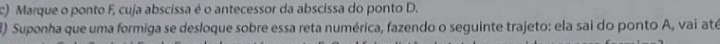 Marque o ponto F, cuja abscissa é o antecessor da abscissa do ponto D. 
) Suponha que uma formiga se desloque sobre essa reta numérica, fazendo o seguinte trajeto: ela sai do ponto A, vai até