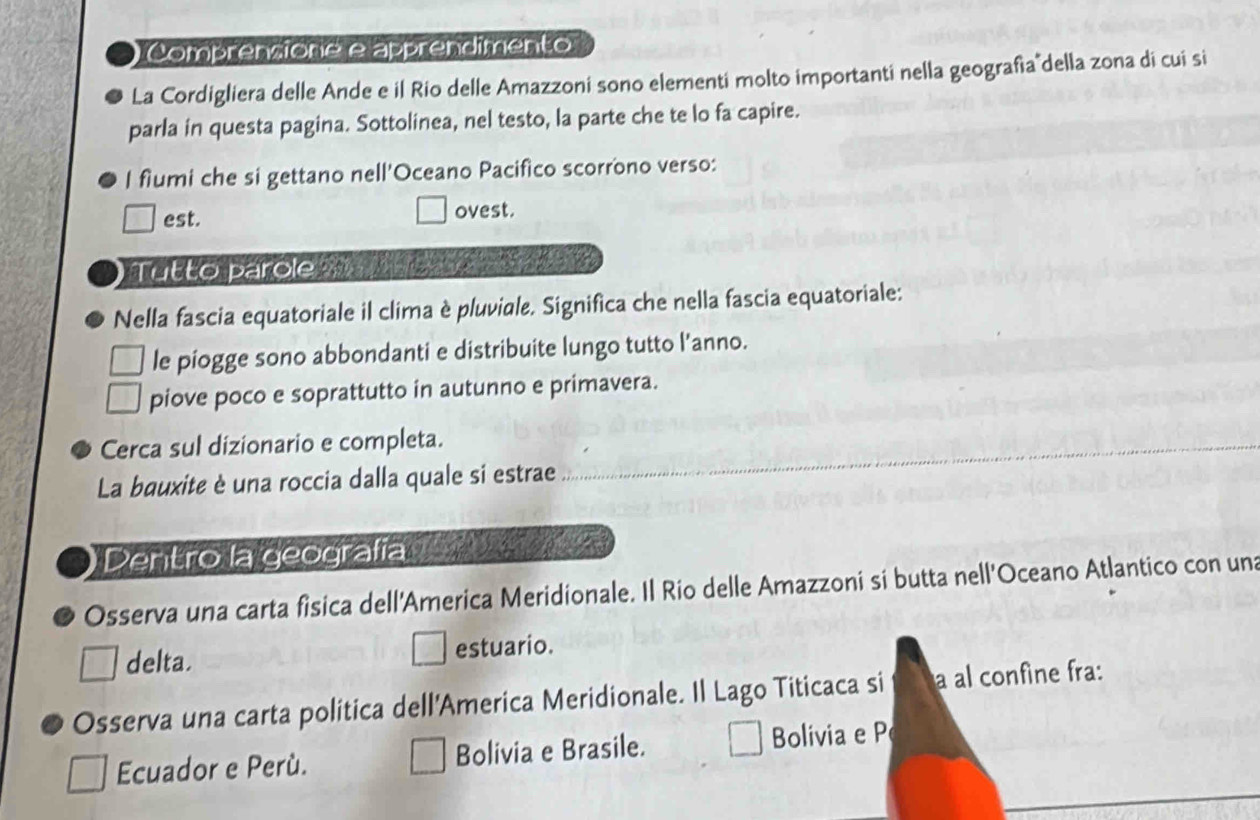 Comprensione e apprendimento 
La Cordigliera delle Ande e il Rio delle Amazzoni sono elementi molto importanti nella geografía della zona di cui si 
parla in questa pagina. Sottolinea, nel testo, la parte che te lo fa capire. 
I fiumi che si gettano nell'Oceano Pacifico scorrono verso: 
est. ovest. 
Tutto parole __ 
Nella fascia equatoriale il clima è pluviale. Significa che nella fascia equatoriale: 
le piogge sono abbondanti e distribuite lungo tutto l’anno. 
piove poco e soprattutto in autunno e primavera. 
Cerca sul dizionario e completa. 
La bauxite è una roccia dalla quale si estrae 
Dentro la geografía 
Osserva una carta fisica dell'America Meridionale. Il Rio delle Amazzoni si butta nell'Oceano Atlantico con una 
delta. estuario. 
Osserva una carta politica dell'America Meridionale. Il Lago Titicaca si a al confine fra: 
Ecuador e Perù. Bolivia e Brasile. Bolivia e P