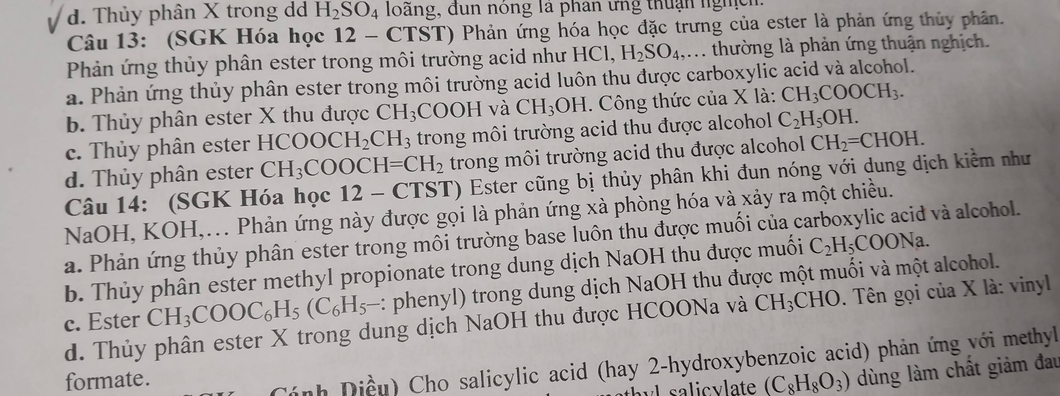 d. Thủy phân X trong d H_2SO_4 loàng, đun nông la phan ứng thuận lghch
Câu 13: (SGK Hóa học 12 - CTST) Phản ứng hóa học đặc trưng của ester là phản ứng thủy phân.
Phản ứng thủy phân ester trong môi trường acid như HCI H_2SO_4,....  thường là phản ứng thuận nghịch.
a. Phản ứng thủy phân ester trong môi trường acid luôn thu được carboxylic acid và alcohol.
b. Thủy phân ester X thu được CH_3 CO ()H và CH_3OH.  Công thức của X là: CH_3COOCH_3.
c. Thủy phân ester HCOOCH_2CH_3 trong môi trường acid thu được alcohol C_2H_5OH.
d. Thủy phân ester CH_3COOCH=CH_2 trong môi trường acid thu được alcohol CH_2=CHOH.
Câu 14: (SGK Hóa học 12-C CTST) Ester cũng bị thủy phân khi đun nóng với dung dịch kiểm như
NaOH, KOH,... Phản ứng này được gọi là phản ứng xà phòng hóa và xảy ra một chiều.
a. Phản ứng thủy phân ester trong môi trường base luôn thu được muối của carboxylic acid và alcohol.
b. Thủy phân ester methyl propionate trong dung dịch NaOH thu được muối C_2H_5COONa.
c. Ester CH_3COOC_6H_5(C_6H_5- :: phenyl) trong dung dịch NaOH thu được một muối và một alcohol.
d. Thủy phân ester X trong dung dịch NaOH thu được HCOONa và CH_3CHO D. Tên gọi của X là: vinyl
h yl sa licvlate (C_8H_8O_3) dùng làm chất giảm đau
formate.
h  iề u  Cho salicylic acid (hay 2-hydroxybenzoic acid) phản ứng với methyl