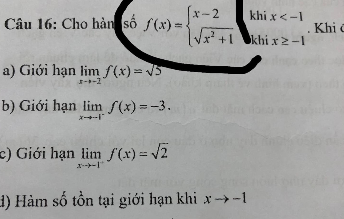 Cho hàn số f(x)=beginarrayl x-2 sqrt(x^2+1)endarray. khi
khi
beginarrayr x . Khi ở
a) Giới hạn limlimits _xto -2f(x)=sqrt(5)
b) Giới hạn limlimits _xto -1^-f(x)=-3.
c) Giới hạn limlimits _xto -1^+f(x)=sqrt(2)
d) Hàm số tồn tại giới hạn khi xto -1