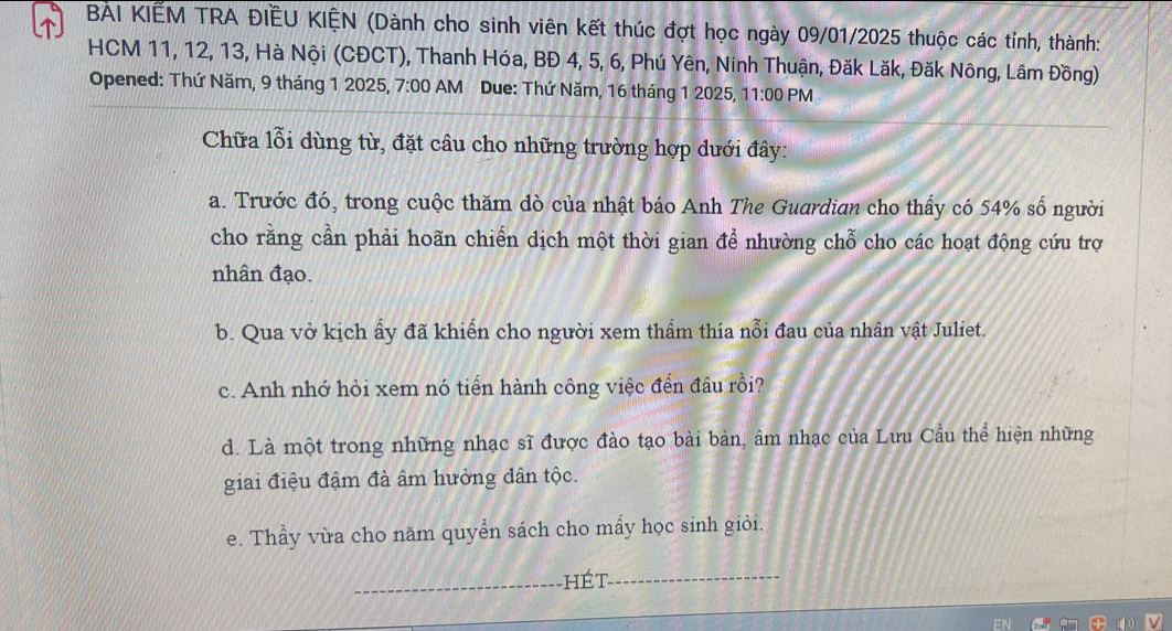 BẢI KIẾM TRA ĐIÊU KIỆN (Dành cho sinh viên kết thúc đợt học ngày 09/01/2025 thuộc các tính, thành:
HCM 11, 12, 13, Hà Nội (CĐCT), Thanh Hóa, BĐ 4, 5, 6, Phú Yên, Ninh Thuận, Đăk Lăk, Đăk Nông, Lâm Đồng)
Opened: Thứ Năm, 9 tháng 1 2025, 7:00 AM Due: Thứ Năm, 16 tháng 1 2025, 11:00 PM
Chữa lỗi dùng từ, đặt câu cho những trường hợp dưới đây:
a. Trước đó, trong cuộc thăm đò của nhật báo Anh The Guardian cho thấy có 54% số người
cho rằng cần phải hoãn chiến dịch một thời gian để nhường chỗ cho các hoạt động cứu trợ
nhân đạo.
b. Qua vở kịch ẩy đã khiển cho người xem thẩm thía nỗi đau của nhân vật Juliet.
c. Anh nhớ hỏi xem nó tiển hành công việc đến đâu rồi?
d. Là một trong những nhạc sĩ được đào tạo bài bản, âm nhạc của Lưu Cầu thể hiện những
giai điệu đậm đà âm hưởng dân tộc.
e. Thầy vừa cho năm quyển sách cho mẩy học sinh giỏi.
_hét_